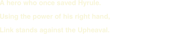 A hero who once saved Hyrule. Using the power of his right hand, Link stands against the Upheaval.