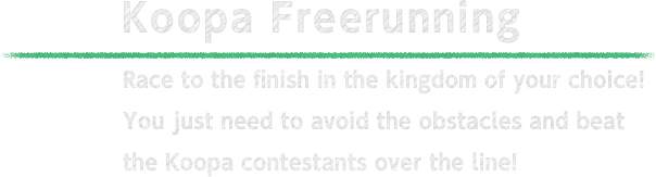 Koopa Freerunning Race to the finish in the kingdom of your choice! You just need to avoid the obstacles and beat the Koopa contestants over the line!