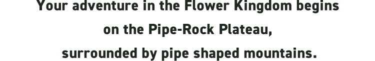 Your adventure in the Flower Kingdom begins on the Pipe-Rock Plateau, surrounded by pipe shaped mountains.