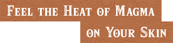 FEEL THE HEAT OF MAGMA ON YOUR SKIN